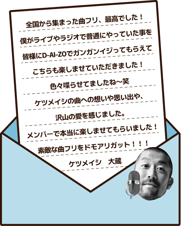 全国から集まった曲フリ、最高でした！僕がライブやラジオで普通にやっていた事を皆様にD-AI-ZOでガンガンイジってもらえてこちらも楽しませていただきました！色々喋らせてましたね〜笑 ケツメイシの曲への想いや思い出や、沢山の愛を感じました。メンバーで本当に楽しませてもらいました！素敵な曲フリをドモアリガット！！！ケツメイシ　大蔵